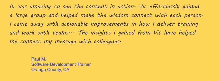 It was amazing to see the content in action. Vic effortlessly guided a large group and helped make the wisdom connect with each person. I came away with actionable improvements in how I deliver training and work with teams... The insights I gained from Vic have helped me connect my message with colleagues.